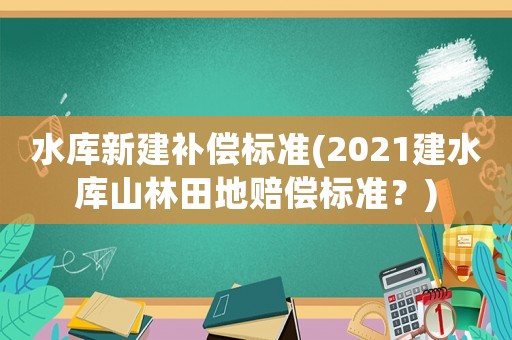 水庫新建補(bǔ)償標(biāo)準(zhǔn)(2021建水庫山林田地賠償標(biāo)準(zhǔn)？)