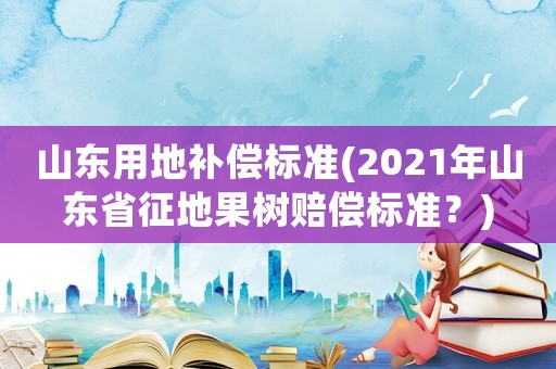 山東用地補(bǔ)償標(biāo)準(zhǔn)(2021年山東省征地果樹(shù)賠償標(biāo)準(zhǔn)？)