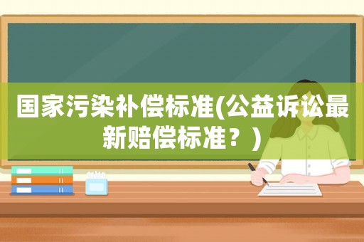 國家污染補(bǔ)償標(biāo)準(zhǔn)(公益訴訟最新賠償標(biāo)準(zhǔn)？)