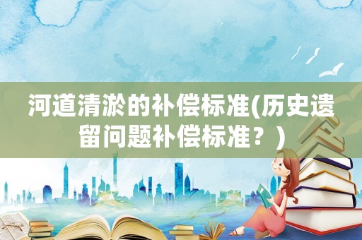 河道清淤的補(bǔ)償標(biāo)準(zhǔn)(歷史遺留問題補(bǔ)償標(biāo)準(zhǔn)？)