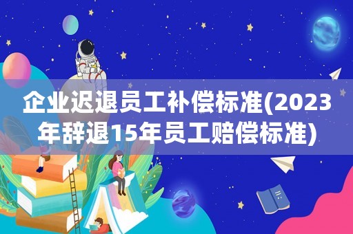 企業(yè)遲退員工補償標準(2023年辭退15年員工賠償標準)