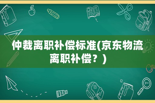 仲裁離職補(bǔ)償標(biāo)準(zhǔn)(京東物流離職補(bǔ)償？)