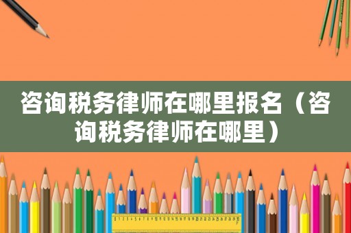 咨詢稅務(wù)律師在哪里報(bào)名（咨詢稅務(wù)律師在哪里）