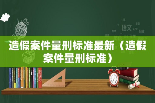 造假案件量刑標(biāo)準(zhǔn)最新（造假案件量刑標(biāo)準(zhǔn)）