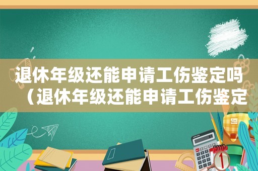 退休年級(jí)還能申請(qǐng)工傷鑒定嗎（退休年級(jí)還能申請(qǐng)工傷鑒定）