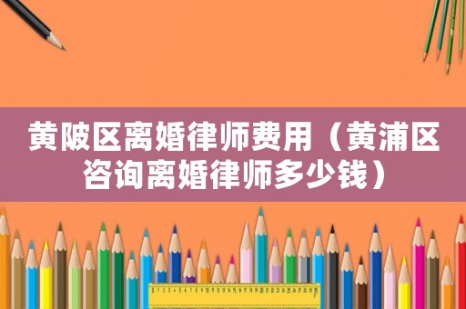 黃陂區(qū)離婚律師費用（黃浦區(qū)咨詢離婚律師多少錢）