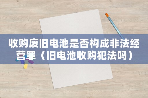收購(gòu)廢舊電池是否構(gòu)成非法經(jīng)營(yíng)罪（舊電池收購(gòu)犯法嗎）