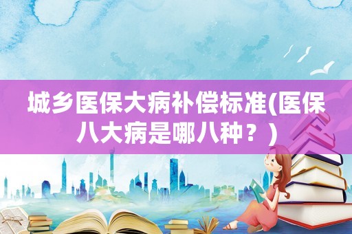 城鄉(xiāng)醫(yī)保大病補償標準(醫(yī)保八大病是哪八種？)
