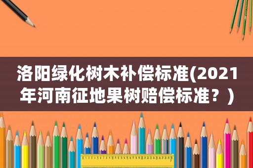 洛陽綠化樹木補(bǔ)償標(biāo)準(zhǔn)(2021年河南征地果樹賠償標(biāo)準(zhǔn)？)