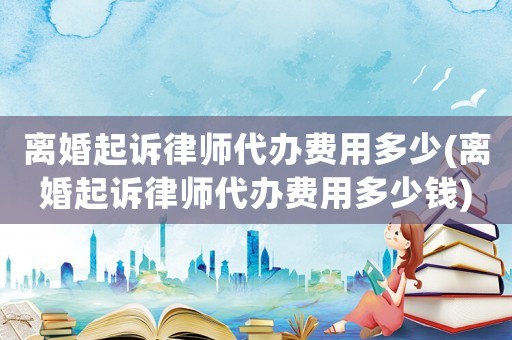 離婚起訴律師代辦費(fèi)用多少(離婚起訴律師代辦費(fèi)用多少錢)
