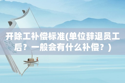 開(kāi)除工補(bǔ)償標(biāo)準(zhǔn)(單位辭退員工后？一般會(huì)有什么補(bǔ)償？)