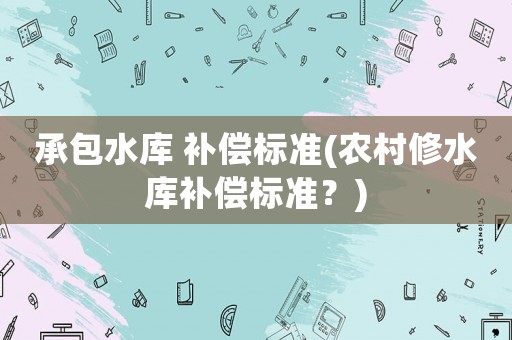 承包水庫 補(bǔ)償標(biāo)準(zhǔn)(農(nóng)村修水庫補(bǔ)償標(biāo)準(zhǔn)？)
