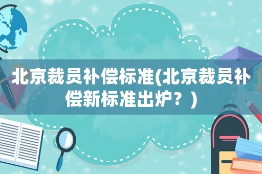 北京裁員補償標(biāo)準(zhǔn)(北京裁員補償新標(biāo)準(zhǔn)出爐？)