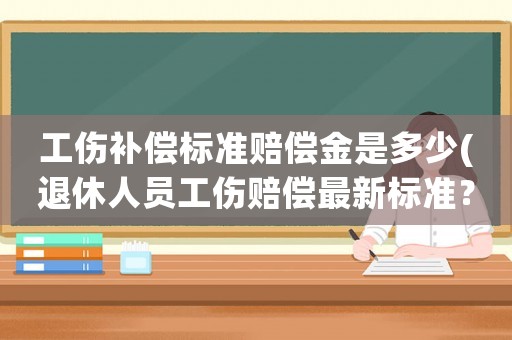 工傷補償標(biāo)準賠償金是多少(退休人員工傷賠償最新標(biāo)準？)