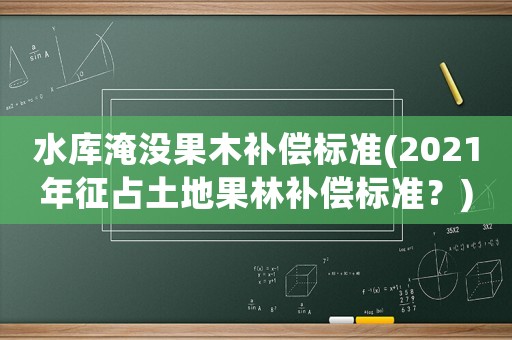 水庫淹沒果木補(bǔ)償標(biāo)準(zhǔn)(2021年征占土地果林補(bǔ)償標(biāo)準(zhǔn)？)