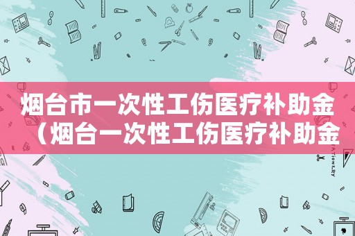 煙臺市一次性工傷醫(yī)療補(bǔ)助金（煙臺一次性工傷醫(yī)療補(bǔ)助金是多少）