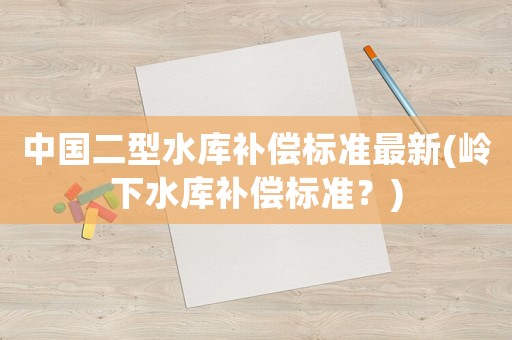 中國(guó)二型水庫(kù)補(bǔ)償標(biāo)準(zhǔn)最新(嶺下水庫(kù)補(bǔ)償標(biāo)準(zhǔn)？)