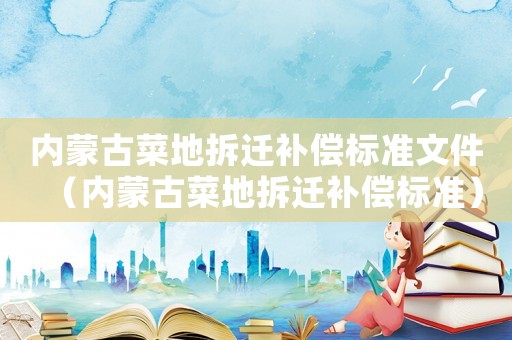 內(nèi)蒙古菜地拆遷補償標(biāo)準(zhǔn)文件（內(nèi)蒙古菜地拆遷補償標(biāo)準(zhǔn)）