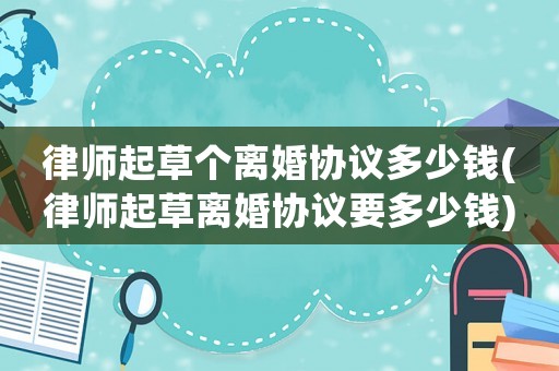 律師起草個離婚協(xié)議多少錢(律師起草離婚協(xié)議要多少錢)