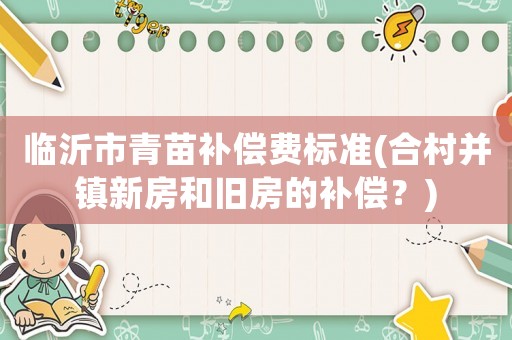 臨沂市青苗補償費標(biāo)準(zhǔn)(合村并鎮(zhèn)新房和舊房的補償？)