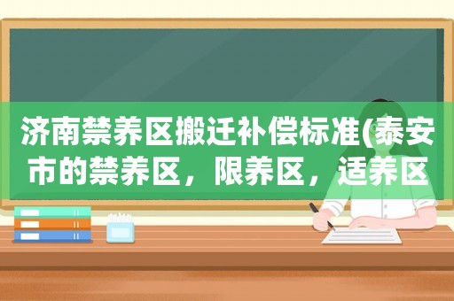濟(jì)南禁養(yǎng)區(qū)搬遷補(bǔ)償標(biāo)準(zhǔn)(泰安市的禁養(yǎng)區(qū)，限養(yǎng)區(qū)，適養(yǎng)區(qū)分別是什么地方？)