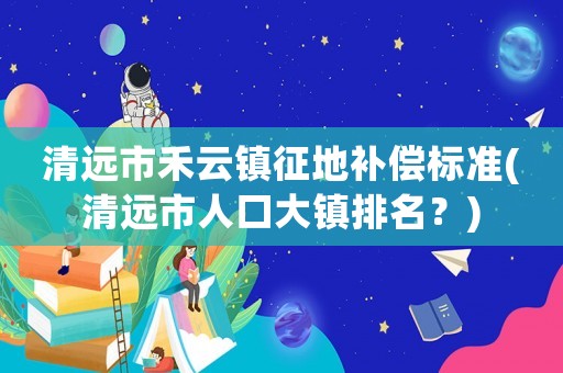 清遠(yuǎn)市禾云鎮(zhèn)征地補(bǔ)償標(biāo)準(zhǔn)(清遠(yuǎn)市人口大鎮(zhèn)排名？)