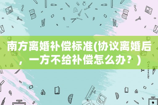 南方離婚補(bǔ)償標(biāo)準(zhǔn)(協(xié)議離婚后，一方不給補(bǔ)償怎么辦？)