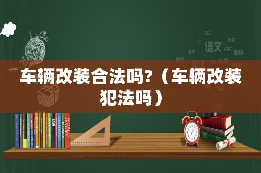 車輛改裝合法嗎?（車輛改裝犯法嗎）