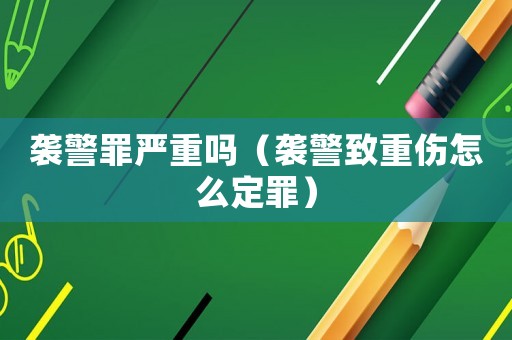 襲警罪嚴(yán)重嗎（襲警致重傷怎么定罪）