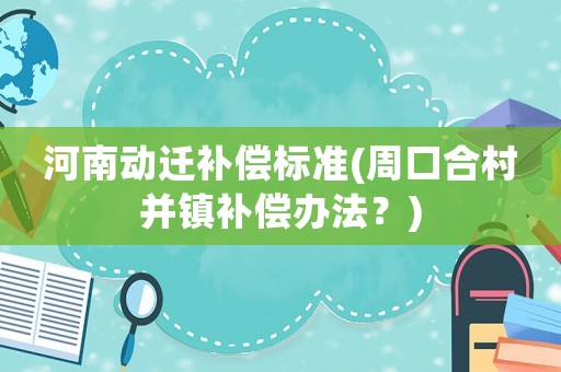 河南動遷補償標(biāo)準(zhǔn)(周口合村并鎮(zhèn)補償辦法？)