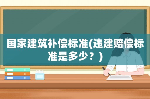 國(guó)家建筑補(bǔ)償標(biāo)準(zhǔn)(違建賠償標(biāo)準(zhǔn)是多少？)