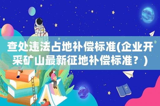 查處違法占地補(bǔ)償標(biāo)準(zhǔn)(企業(yè)開采礦山最新征地補(bǔ)償標(biāo)準(zhǔn)？)