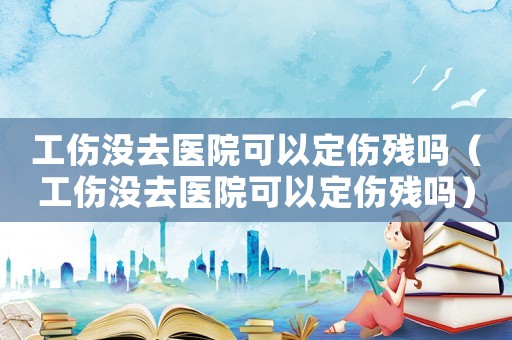 工傷沒去醫(yī)院可以定傷殘嗎（工傷沒去醫(yī)院可以定傷殘嗎）