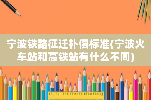 寧波鐵路征遷補(bǔ)償標(biāo)準(zhǔn)(寧波火車站和高鐵站有什么不同)
