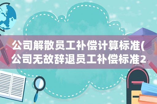 公司解散員工補(bǔ)償計(jì)算標(biāo)準(zhǔn)(公司無故辭退員工補(bǔ)償標(biāo)準(zhǔn)2021)