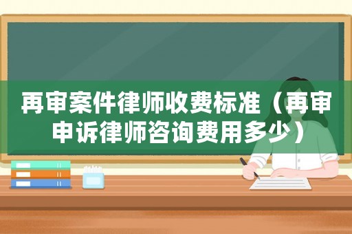 再審案件律師收費(fèi)標(biāo)準(zhǔn)（再審申訴律師咨詢費(fèi)用多少）