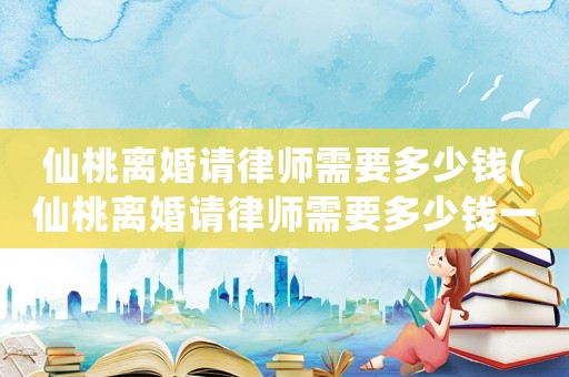 仙桃離婚請律師需要多少錢(仙桃離婚請律師需要多少錢一次)