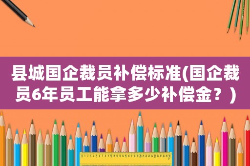 縣城國企裁員補償標準(國企裁員6年員工能拿多少補償金？)