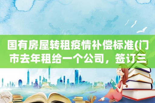 國(guó)有房屋轉(zhuǎn)租疫情補(bǔ)償標(biāo)準(zhǔn)(門(mén)市去年租給一個(gè)公司，簽訂三年合同，現(xiàn)在因?yàn)橐咔橥俗猓趺崔k)