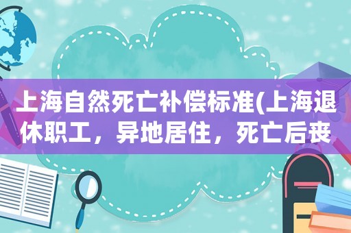 上海自然死亡補(bǔ)償標(biāo)準(zhǔn)(上海退休職工，異地居住，死亡后喪葬費(fèi)怎么領(lǐng)取？)