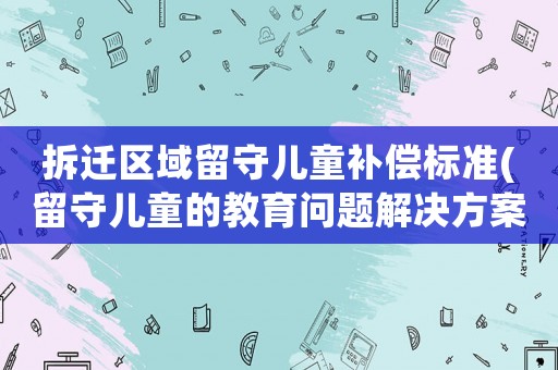 拆遷區(qū)域留守兒童補(bǔ)償標(biāo)準(zhǔn)(留守兒童的教育問題解決方案)