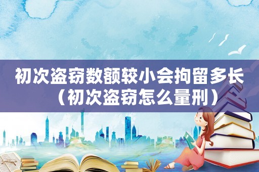 初次盜竊數(shù)額較小會(huì)拘留多長(zhǎng)（初次盜竊怎么量刑）