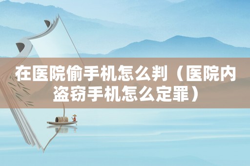 在醫(yī)院偷手機(jī)怎么判（醫(yī)院內(nèi)盜竊手機(jī)怎么定罪）