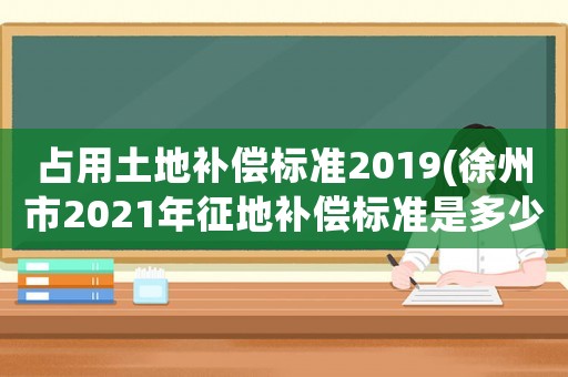 占用土地補(bǔ)償標(biāo)準(zhǔn)2019(徐州市2021年征地補(bǔ)償標(biāo)準(zhǔn)是多少)