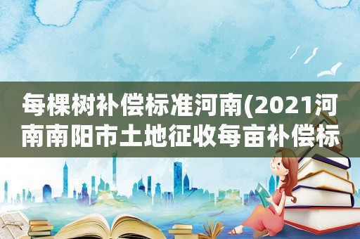 每棵樹補償標(biāo)準(zhǔn)河南(2021河南南陽市土地征收每畝補償標(biāo)準(zhǔn)？)