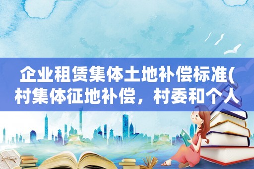 企業(yè)租賃集體土地補償標準(村集體征地補償，村委和個人怎么分？)