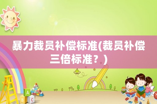 暴力裁員補(bǔ)償標(biāo)準(zhǔn)(裁員補(bǔ)償三倍標(biāo)準(zhǔn)？)