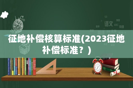 征地補(bǔ)償核算標(biāo)準(zhǔn)(2023征地補(bǔ)償標(biāo)準(zhǔn)？)