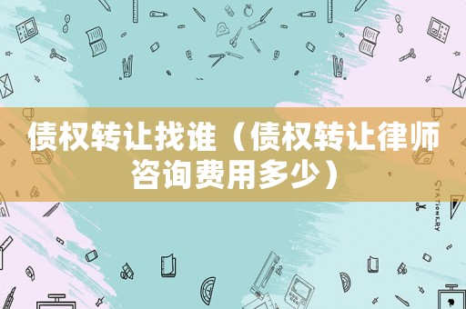 債權(quán)轉(zhuǎn)讓找誰（債權(quán)轉(zhuǎn)讓律師咨詢費用多少）