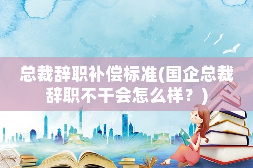 總裁辭職補(bǔ)償標(biāo)準(zhǔn)(國企總裁辭職不干會(huì)怎么樣？)